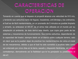 DESCRIPCION El AK-103 es un fusil de asalto diseñado en el año 1994, que tiene dos modos de disparo: semi-automático y automático. Al momento de disparar, el arma tiene muy poco retroceso, lo que hace el tiro mucho más efectivo. Su peso con cargador lleno es de 3.5 kg, lo que lo hace un verdadero fusil liviano. Tiene una mira graduable a 1.000 metros y también posee un adaptador en su parte izquierda que sirve para colocarle un riel y así poder equipar el rifle con cualquier tipo de mira telescópica, punto rojo, ACOG, etc., su facilidad de reaprovisionamiento, recarga y se caracteriza por tener la posibilidad de disponer de una culata plegable.