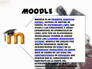 MOODLEMoodle es un Ambiente Educativo Virtual, sistema de gestión de cursos, de distribución libre, que ayuda a los educadores a crear comunidades de aprendizaje en línea. Este tipo de plataformas tecnológicas también se conoce como LMS (Learning Management System). Moodle fue creado por Martin Dougiamas, quien fue administrador de WebCT en la Universidad Tecnológica de Curtin. Basó su diseño en las ideas del constructivismo en pedagogía que afirman que el conocimiento se construye en la mente del estudiante en lugar de ser transmitido sin cambios a partir de libros o enseñanzas y en el aprendizaje colaborativo.