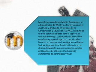 Moodle fue creado por Martin Dougiamas, un administrador de WebCT en Curtin University, Australia, y graduado en Ciencias de la Computación y Educación. Su Ph.D. examinó el uso del software abierto para el soporte de una epistemología construccionista social de enseñanza y aprendizaje con comunidades basadas en Internet de investigación reflexiva. Su investigación tiene fuerte influencia en el diseño de Moodle, proporcionando aspectos pedagógicos perdidos en muchas otras plataformas de aprendizaje virtual