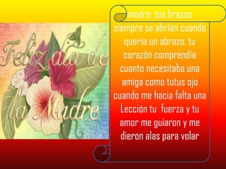 madre: tus brazos siempre se abrían cuando quería un abrazo, tu corazón comprendía cuanto necesitaba una amiga como tutus ojo cuando me hacia falta una Lección tu  fuerza y tu amor me guiaron y me dieron alas para volar 