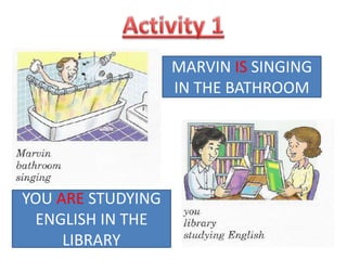 Activity 1MARVIN IS SINGING IN THE BATHROOMYOU ARE STUDYING ENGLISH IN THE LIBRARY