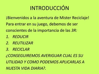 INTRODUCCIÓN¡Bienvenidos a la aventura de Mister Reciclaje!Para entrar en su juego, debemos de serconscientes de la importancia de las 3R:REDUCIRREUTILIZARRECICLAR¿CONSEGUIREMOS AVERIGUAR CUAL ES SUUTILIDAD Y COMO PODEMOS APLICARLAS ANUESTA VIDA DIARIA?.