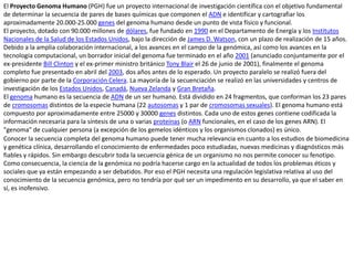 El Proyecto Genoma Humano (PGH) fue un proyecto internacional de investigación científica con el objetivo fundamental de determinar la secuencia de pares de bases químicas que componen el ADN e identificar y cartografiar los aproximadamente 20.000-25.000 genes del genoma humano desde un punto de vista físico y funcional.El proyecto, dotado con 90.000 millones de dólares, fue fundado en 1990 en el Departamento de Energía y los Institutos Nacionales de la Salud de los Estados Unidos, bajo la dirección de James D. Watson, con un plazo de realización de 15 años. Debido a la amplia colaboración internacional, a los avances en el campo de la genómica, así como los avances en la tecnología computacional, un borrador inicial del genoma fue terminado en el año 2001 (anunciado conjuntamente por el ex-presidente Bill Clinton y el ex-primer ministro británico Tony Blair el 26 de junio de 2001), finalmente el genoma completo fue presentado en abril del 2003, dos años antes de lo esperado. Un proyecto paralelo se realizó fuera del gobierno por parte de la Corporación Celera. La mayoría de la secuenciación se realizó en las universidades y centros de investigación de los Estados Unidos, Canadá, Nueva Zelanda y Gran Bretaña.El genoma humano es la secuencia de ADN de un ser humano. Está dividido en 24 fragmentos, que conforman los 23 pares de cromosomas distintos de la especie humana (22 autosomas y 1 par de cromosomas sexuales). El genoma humano está compuesto por aproximadamente entre 25000 y 30000 genes distintos. Cada uno de estos genes contiene codificada la información necesaria para la síntesis de una o varias proteínas (o ARN funcionales, en el caso de los genes ARN). El "genoma" de cualquier persona (a excepción de los gemelos idénticos y los organismos clonados) es único.Conocer la secuencia completa del genoma humano puede tener mucha relevancia en cuanto a los estudios de biomedicina y genética clínica, desarrollando el conocimiento de enfermedades poco estudiadas, nuevas medicinas y diagnósticos más fiables y rápidos. Sin embargo descubrir toda la secuencia génica de un organismo no nos permite conocer su fenotipo. Como consecuencia, la ciencia de la genómica no podría hacerse cargo en la actualidad de todos los problemas éticos y sociales que ya están empezando a ser debatidos. Por eso el PGH necesita una regulación legislativa relativa al uso del conocimiento de la secuencia genómica, pero no tendría por qué ser un impedimento en su desarrollo, ya que el saber en sí, es inofensivo.