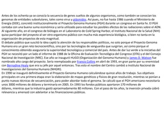 Antes de los ochenta ya se conocía la secuencia de genes sueltos de algunos organismos, como también se conocían los genomas de entidades subcelulares, tales como virus y plásmidos. Así pues, no fue hasta 1986 cuando el Ministerio de Energía (DOE), concretó institucionalmente el Proyecto Genoma Humano (PGH) durante un congreso en Santa Fe. El PGH contaba con una buena suma económica y sería utilizado para estudiar los posibles efectos de las radiaciones sobre el ADN. Al siguiente año, en el congreso de biólogos en el Laboratorio de Cold Spring Harbor, el Instituto Nacional de la Salud (NIH) quiso participar del proyecto al ser otro organismo público con mucha más experiencia biológica, si bien no tanta en la organización de proyectos de esta magnitud.El debate público que suscitó la idea captó la atención de los responsables políticos, no solo porque el Proyecto Genoma Humano era un gran reto tecnocientífico, sino por las tecnologías de vanguardia que surgirían, así como porque el conocimiento obtenido aseguraría la superioridad tecnológica y comercial del país. Antes de dar luz verde a la iniciativa del PGH se necesitó por un lado el informe de 1988 de la Oficina de Evaluación Tecnológica del Congreso (OTA) y el del Consejo Nacional de Investigación (NRC). Ese año se inauguró HUGO (Organización del Genoma Humano) y James D. Watson fue nombrado alto cargo del proyecto. Sería reemplazado por Francis Collins en abril de 1993, en gran parte por su enemistad con BernadineHealy que era su jefe por aquel entonces. Tras esto el nombre del Centro cambió a Instituto Nacional de Investigaciones del Genoma Humano (NHGRI).En 1990 se inauguró definitivamente el Proyecto Genoma Humano calculándose quince años de trabajo. Sus objetivos principales en una primera etapa eran la elaboración de mapas genéticos y físicos de gran resolución, mientras se ponían a punto nuevas técnicas de secuenciación, para poder abordar todo el genoma. Se calculó que el PGH americano necesitaría unos 3000 millones de dólares y terminaría en 2005. En 1993 los fondos públicos aportaron 170 millones de dólares, mientras que la industria gastó aproximadamente 80 millones. Con el paso de los años, la inversión privada cobró relevancia y amenazó con adelantar a las financiaciones públicas.
