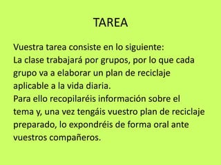 TAREAVuestra tarea consiste en lo siguiente: La clase trabajará por grupos, por lo que cadagrupo va a elaborar un plan de reciclajeaplicable a la vida diaria. Para ello recopilaréis información sobre el tema y, una vez tengáis vuestro plan de reciclaje preparado, lo expondréis de forma oral ante vuestros compañeros.