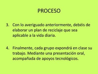 PROCESOCon lo averiguado anteriormente, debéis de elaborar un plan de reciclaje que sea aplicable a la vida diaria.Finalmente, cada grupo expondrá en clase su trabajo. Mediante una presentación oral, acompañada de apoyos tecnológicos.