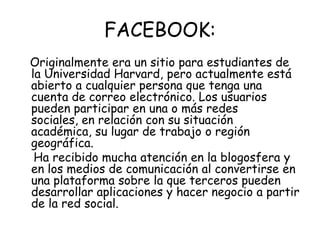 FACEBOOK: Originalmente era un sitio para estudiantes de la Universidad Harvard, pero actualmente está abierto a cualquier persona que tenga una cuenta de correo electrónico. Los usuarios pueden participar en una o más redes sociales, en relación con su situación académica, su lugar de trabajo o región geográfica.    Ha recibido mucha atención en la blogosfera y en los medios de comunicación al convertirse en una plataforma sobre la que terceros pueden desarrollar aplicaciones y hacer negocio a partir de la red social.