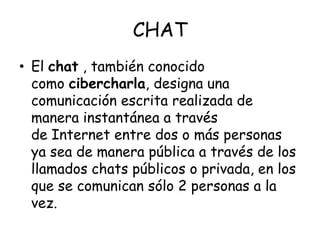 CHATEl chat , también conocido como cibercharla, designa una comunicación escrita realizada de manera instantánea a través de Internet entre dos o más personas ya sea de manera pública a través de los llamados chats públicos o privada, en los que se comunican sólo 2 personas a la vez.
