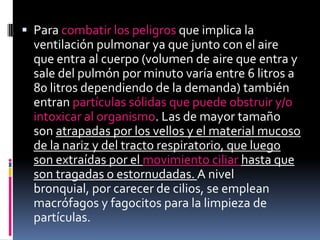 Para combatir los peligros que implica la ventilación pulmonar ya que junto con el aire que entra al cuerpo (volumen de aire que entra y sale del pulmón por minuto varía entre 6 litros a 80 litros dependiendo de la demanda) también entran partículas sólidas que puede obstruir y/o intoxicar al organismo. Las de mayor tamaño son atrapadas por los vellos y el material mucoso de la nariz y del tracto respiratorio, que luego son extraídas por el movimiento ciliar hasta que son tragadas o estornudadas. A nivel bronquial, por carecer de cilios, se emplean macrófagos y fagocitos para la limpieza de partículas.