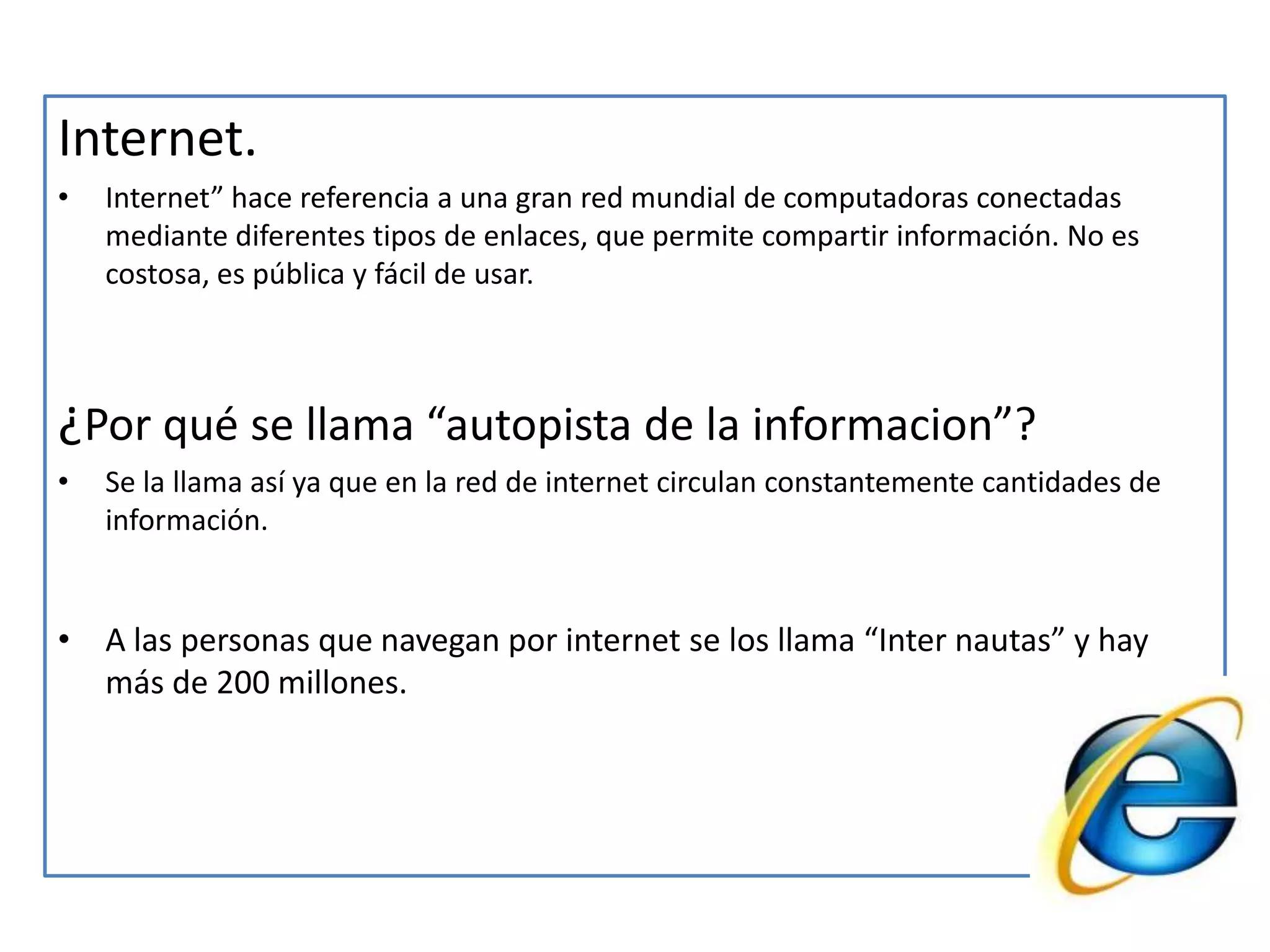 Internet.Internet” hace referencia a una gran red mundial de computadoras conectadas mediante diferentes tipos de enlaces, que permite compartir información. No es costosa, es pública y fácil de usar.¿Por qué se llama “autopista de la informacion”?Se la llama así ya que en la red de internet circulan constantemente cantidades de información.A las personas que navegan por internet se los llama “Inter nautas” y hay más de 200 millones.