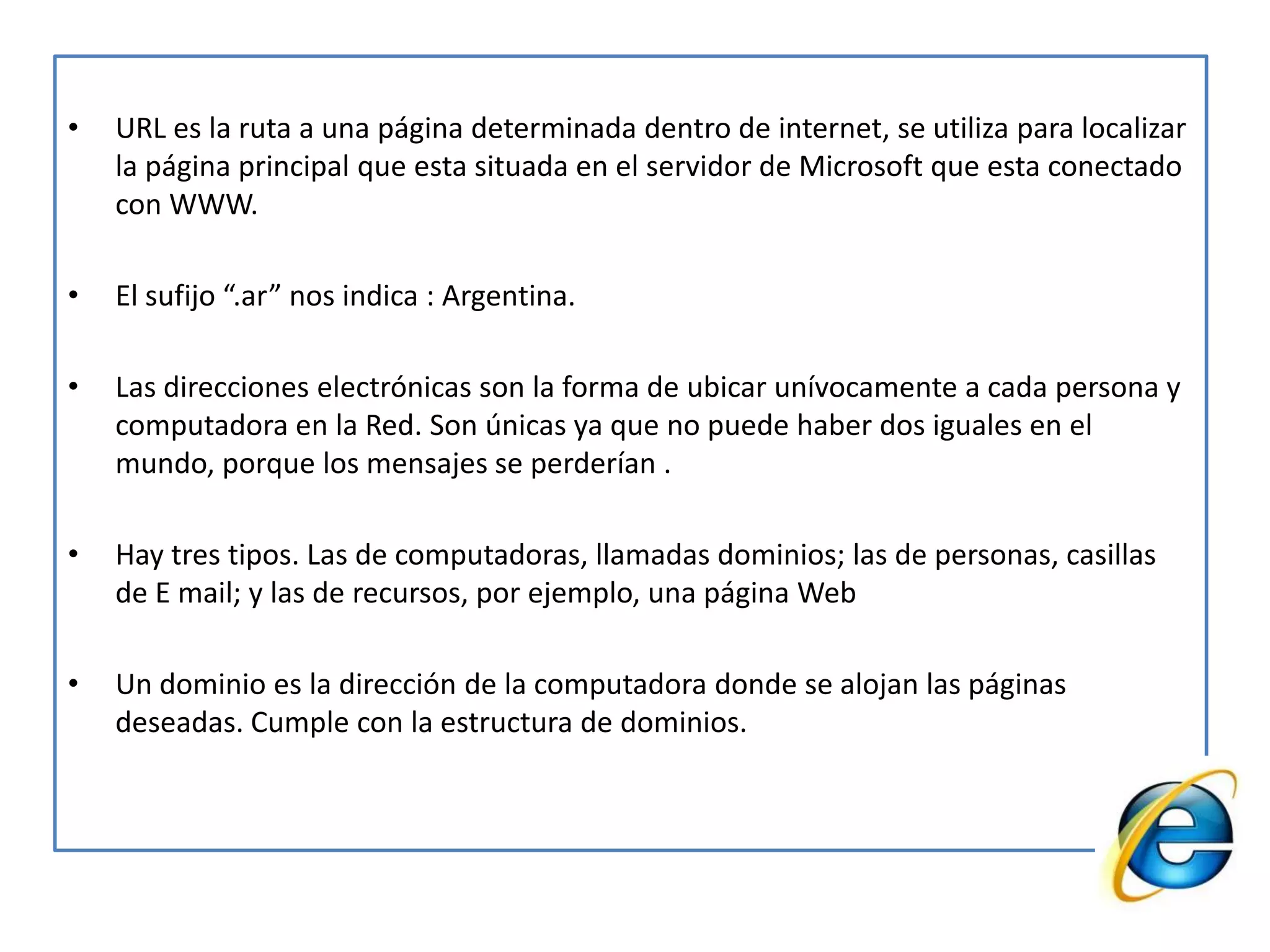 URL es la ruta a una página determinada dentro de internet, se utiliza para localizar la página principal que esta situada en el servidor de Microsoft que esta conectado con WWW.El sufijo “.ar” nos indica : Argentina.Las direcciones electrónicas son la forma de ubicar unívocamente a cada persona y computadora en la Red. Son únicas ya que no puede haber dos iguales en el mundo, porque los mensajes se perderían .Hay tres tipos. Las de computadoras, llamadas dominios; las de personas, casillas de E mail; y las de recursos, por ejemplo, una página WebUn dominio es la dirección de la computadora donde se alojan las páginas deseadas. Cumple con la estructura de dominios.