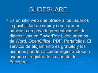 SLIDESHARE: Es un sitio web que ofrece a los usuarios la posibilidad de subir y compartir en público o en privado presentaciones de diapositivas en PowerPoint, documentos de Word, OpenOffice, PDF, Portafolios. El servicio de alojamiento es gratuito y los usuarios pueden acceder registrándose o usando el registro de su cuenta de Facebook.  