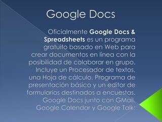 Google Docs Oficialmente Google Docs & Spreadsheets es un programa gratuito basado en Web para crear documentos en línea con la posibilidad de colaborar en grupo. Incluye un Procesador de textos, una Hoja de cálculo, Programa de presentación básico y un editor de formularios destinados a encuestas. Google Docs junto con GMail, Google Calendar y Google Talk;  