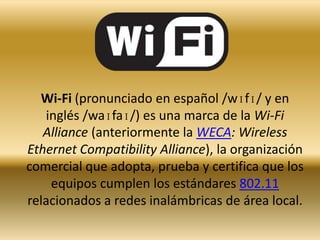 Wi-fi Wi-Fi (pronunciado en español /wɪfɪ/ y en inglés /waɪfaɪ/) es una marca de la Wi-Fi Alliance (anteriormente la WECA: Wireless Ethernet Compatibility Alliance), la organización comercial que adopta, prueba y certifica que los equipos cumplen los estándares 802.11 relacionados a redes inalámbricas de área local. 