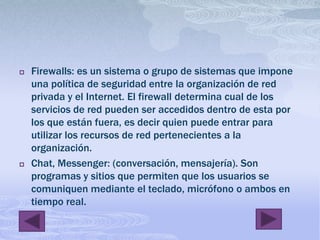 Firewalls: es un sistema o grupo de sistemas que impone una política de seguridad entre la organización de red privada y el Internet. El firewall determina cual de los servicios de red pueden ser accedidos dentro de esta por los que están fuera, es decir quien puede entrar para utilizar los recursos de red pertenecientes a la organización. Chat, Messenger: (conversación, mensajería). Son programas y sitios que permiten que los usuarios se comuniquen mediante el teclado, micrófono o ambos en tiempo real.