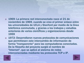 1969: La primera red interconectada nace el 21 de noviembre de 1969, cuando se crea el primer enlace entre las universidades de UCLA y Stanford por medio de la línea telefónica conmutada, y gracias a los trabajos y estudios anteriores de varios científicos y organizaciones desde 1959 1972: Desarrollaron nuevos protocolos de comunicaciones que permitiesen este intercambio de información de forma "transparente" para las computadoras conectadas. De la filosofía del proyecto surgió el nombre de "Internet", que se aplicó al sistema de redes interconectadas mediante los protocolos TCP e IP.