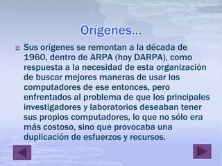 Orígenes…Sus orígenes se remontan a la década de 1960, dentro de ARPA (hoy DARPA), como respuesta a la necesidad de esta organización de buscar mejores maneras de usar los computadores de ese entonces, pero enfrentados al problema de que los principales investigadores y laboratorios deseaban tener sus propios computadores, lo que no sólo era más costoso, sino que provocaba una duplicación de esfuerzos y recursos.