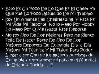  Esto Es Un Poco De Lo Que Es El Cheer Ya
Que Fue Lo Poco Resumido De Mi Trabajo
 Soy Un Amante Del Cheerleading Y Esta Es

Mi Vida Mi Deporte No lo Hago Por Hobby
Lo Hago Por Q Me Gusta Este Deporte
 No soy Uno De Los Mejores Pero me Siento
Feliz De Hacer Parte De Uno De Los
Mejores Deportes De Colombia Dia a Dia
Mejoro Mi Técnica Y Mi Físico Para Poder
Llegar a ser Uno de los mejores porristas de
Colombia y representar mi país en el Mundial
de Orlando florida …!!!

 