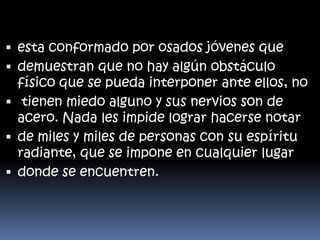  esta conformado por osados jóvenes que
 demuestran que no hay algún obstáculo

físico que se pueda interponer ante ellos, no
 tienen miedo alguno y sus nervios son de
acero. Nada les impide lograr hacerse notar
 de miles y miles de personas con su espíritu
radiante, que se impone en cualquier lugar
 donde se encuentren.

 