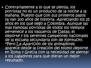  Contrariamente a lo que se piensa, los
porristas no es un producto de la noche a la
mañana. Puesto que con sus primeros pasos
ya van 200 años de historia. Apreciando los 25

años en los que llego a Colombia. Aunque las
más famosas porristas de todos los tiempos
pertenece a los vaqueros de Dallas; el
deporte y los perennes campeones nacionales
de la escuela secundaria son de Kentucky.
*Pero La Aparición de los animadores
aparece desde la creación del mismo deporte
en Roma y Grecia con la necesidad de alentar
a los jugadores para que dieran un mejor
resultado.

 
