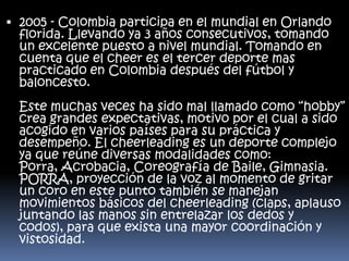  2005 - Colombia participa en el mundial en Orlando

florida. Llevando ya 3 años consecutivos, tomando
un excelente puesto a nivel mundial. Tomando en
cuenta que el cheer es el tercer deporte mas
practicado en Colombia después del fútbol y
baloncesto.

Este muchas veces ha sido mal llamado como “hobby”
crea grandes expectativas, motivo por el cual a sido
acogido en varios países para su práctica y
desempeño. El cheerleading es un deporte complejo
ya que reúne diversas modalidades como:
Porra, Acrobacia, Coreografía de Baile, Gimnasia.
PORRA, proyección de la voz al momento de gritar
un coro en este punto también se manejan
movimientos básicos del cheerleading (claps, aplauso
juntando las manos sin entrelazar los dedos y
codos), para que exista una mayor coordinación y
vistosidad.

 