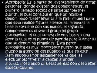  Acrobacia: Es la parte de levantamiento de otras
personas, donde existen dos componentes, el
primero llamado socios de piruetas “partner
stund”, el cual consiste en que un hombre
denominado “base” levanta a la flyer (mujer) para
que ésta realice figuras aleatorias, mientras la
base la sostiene con sus manos, el segundo
componente es el stund group (el grupo
acrobático), el cual consta de tres bases y una
flyer la cual es el punto de partida para formar lo
que se denomina pirámides. Esta parte
acrobática es muy importante puesto que llama
mucho la atención del público ya que en este
ítem encontramos lanzamientos ya que las
ejecutantes “flyers” alcanzan grandes
alturas, mostrando piruetas aéreas con destrezas
espectaculares

 