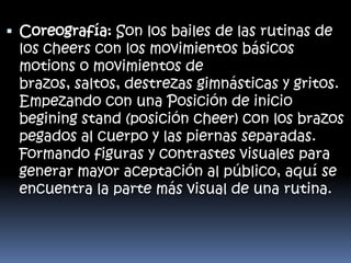  Coreografía: Son los bailes de las rutinas de
los cheers con los movimientos básicos
motions o movimientos de
brazos, saltos, destrezas gimnásticas y gritos.
Empezando con una Posición de inicio
begining stand (posición cheer) con los brazos
pegados al cuerpo y las piernas separadas.

Formando figuras y contrastes visuales para
generar mayor aceptación al público, aquí se
encuentra la parte más visual de una rutina.

 