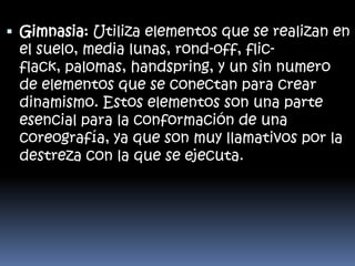  Gimnasia: Utiliza elementos que se realizan en
el suelo, media lunas, rond-off, flicflack, palomas, handspring, y un sin numero
de elementos que se conectan para crear
dinamismo. Estos elementos son una parte
esencial para la conformación de una
coreografía, ya que son muy llamativos por la

destreza con la que se ejecuta.

 