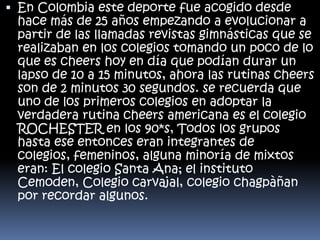  En Colombia este deporte fue acogido desde
hace más de 25 años empezando a evolucionar a
partir de las llamadas revistas gimnásticas que se
realizaban en los colegios tomando un poco de lo
que es cheers hoy en día que podían durar un
lapso de 10 a 15 minutos, ahora las rutinas cheers
son de 2 minutos 30 segundos. se recuerda que
uno de los primeros colegios en adoptar la
verdadera rutina cheers americana es el colegio
ROCHESTER en los 90*s, Todos los grupos
hasta ese entonces eran integrantes de
colegios, femeninos, alguna minoría de mixtos
eran: El colegio Santa Ana; el instituto
Cemoden, Colegio carvajal, colegio chagpàñan
por recordar algunos.

 