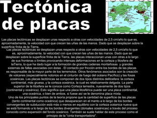 Tectónica  de placas Las placas tectónicas se desplazan unas respecto a otras con velocidades de 2,5 cm/año lo que es, aproximadamente, la velocidad con que crecen las uñas de las manos. Dado que se desplazan sobre la superficie finita de la Tierra, las placas interaccionan unas con otras a lo largo de sus fronteras o límites provocando intensas deformaciones en la corteza y litosfera de laTierra, lo que ha dado lugar a la formación de grandes cadenas montañosas  y grandes sistemas de fallas asociadas con éstas . El contacto por fricción entre los bordes de las placas es responsable de la mayor parte de los terremotos. Otros fenómenos asociados son la creación de volcanes (especialmente notorios en el cinturón de fuego del océano Pacífico) y las fosas oceánicas. Las placas tectónicas se componen de dos tipos distintos delitosfera: la corteza continental, más gruesa, y la corteza oceánica, la cual es relativamente delgada. La parte superior de la litosfera se le conoce como Corteza terrestre, nuevamente de dos tipos (continental y oceánica). Esto significa que una placa litosférica puede ser una placa continental, una oceánica, o bien de ambos, si fuese así se le denomina placa mixta. Uno de los principales puntos de la teoría propone que la cantidad de superficie de las placas (tanto continental como oceánica) que desaparecen en el manto a lo largo de los bordes convergentes de subducción está más o menos en equilibrio con la corteza océanica nueva que se está formando a lo largo de los bordes divergentes (dorsales oceánicas) a través del proceso conocido como expansión del fondo oceánico. También se suele hablar de este proceso como el principio de la "cinta transportadora".  Las placas tectónicas se desplazan unas respecto a otras con velocidades de 2,5 cm/año lo que es, aproximadamente, la velocidad con que crecen las uñas de las manos. Dado que se desplazan sobre la superficie finita de la Tierra, 