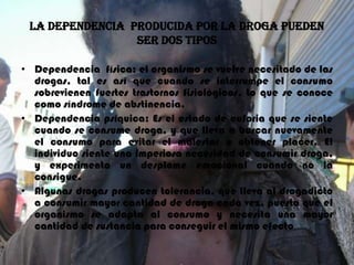 LA DEPENDENCIA  PRODUCIDA POR LA DROGA PUEDEN SER DOS TIPOSDependencia  física: el organismo se vuelve necesitado de las drogas, tal es así que cuando se interrumpe el consumo sobrevienen fuertes trastornos fisiológicos. Lo que se conoce como síndrome de abstinencia.Dependencia psíquica: Es el estado de euforia que se siente cuando se consume droga, y que lleva a buscar nuevamente el consumo para evitar el malestar u obtener placer. El individuo siente una imperiosa necesidad de consumir droga, y experimenta un desplome emocional cuando no la consigue.Algunas drogas producen tolerancia, que lleva al drogadicto a consumir mayor cantidad de droga cada vez, puesto que el organismo se adapta al consumo y necesita una mayor cantidad de sustancia para conseguir el mismo efecto