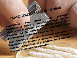 CLASIFICACION DE LAS DROGASNarcóticos: Son drogas que producen dependencia física y sicológica, unos de sus efectos son la euforia, reducción del temor, de la tensión, de la ansiedad, la actividad física, produciendo insomnio, vómitos, etc.Sedantes: Son drogas que deprimen y retardan las funciones del cuerpo. A menudo, estas drogas se llaman tranquilizantes y píldoras para dormir o, a veces, simplemente sedantes.