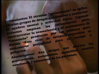 Estimulantes: El término “estimulante” se aplica a varios grupos de drogas que tienden a aumentar la agudeza mental y actividad física. Algunas personas emplean los estimulantes para contrarrestar la somnolencia y el sentimiento de “cansancio” producido por las píldoras para dormir. Este ciclo de estímulo-depresión es sumamente perjudicial para el cuerpo y peligroso.Alucinógenos: Son drogas que afectan las percepciones, sensaciones, capacidad mental, conciencia y emociones de las personas.