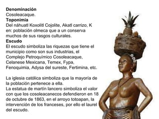 Denominación    Cosoleacaque.   Toponimia   Del náhuatl Koxolitl Cojolite, Akatl carrizo, K en: población olmeca que a un conserva muchos de sus rasgos culturales.   Escudo    El escudo simboliza las riquezas que tiene el municipio como son sus industrias, el Complejo Petroquímico Cosoleacaque, Celanese Mexicana, Temex, Fypa, Fenoquimia, Adysa del sureste, Fertimina, etc.   La iglesia católica simboliza que la mayoría de la población pertenece a ella.   La estatua de martín lancero simboliza el valor con que los cosoleacanecos defendieron en 18 de octubre de 1863, en el arroyo totoapan, la intervención de los franceses, por ello el laurel del escudo. 