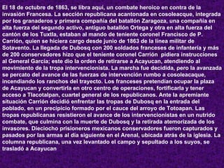 El 18 de octubre de 1863, se libra aquí, un combate heroico en contra de la invasión Francesa. La sección republicana acantonada en cosoleacque, integrada por los granaderos y primera compañía del batallón Zaragoza, una compañía en alta fuerza del segundo activo, antiguo batallón Ortega y otra en alta fuerza del cantón de los Tuxtla, estaban al mando de teniente coronel Francisco de P. Carrión, quien se hiciera cargo desde junio de 1863 de la línea militar de Sotavento. La llegada de Dubosq con 200 soldados franceses de infantería y más de 200 conservadores hizo que el teniente coronel Carrión  pidiera instrucciones al General García; este dio la orden de retirarse a Acayucan, atendiendo al movimiento de la tropa intervencionista. La marcha fue decidida, pero la avanzada se percato del avance de las fuerzas de intervención rumbo a cosoleacaque, incendiando los ranchos del trayecto. Los franceses pretendían ocupar la plaza de Acayucan y convertirla en otro centro de operaciones, fortificarla y tener acceso a Tlacotalpan, cuartel general de los republicanos. Ante la apremiante situación Carrión decidió enfrentar las tropas de Dubosq en la entrada del poblado, en un precipicio formado por el cauce del arroyo de Totoapan. Las tropas republicanas resistieron el avance de los intervencionistas en un nutrido combate, que culmina con la muerte de Dubosq y la retirada atemorizada de los invasores. Dieciocho prisioneros mexicanos conservadores fueron capturados y pasados por las armas al día siguiente en el Arenal, ubicada atrás de la iglesia. La columna republicana, una vez levantado el campo y sepultado a los suyos, se trasladó a Acayucan   