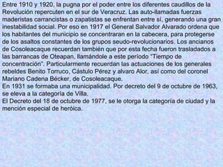 Entre 1910 y 1920, la pugna por el poder entre los diferentes caudillos de la Revolución repercuten en el sur de Veracruz. Las auto-llamadas fuerzas maderistas carrancistas o zapatistas se enfrentan entre sí, generando una gran inestabilidad social. Por eso en 1917 el General Salvador Alvarado ordena que los habitantes del municipio se concentraran en la cabecera, para protegerse de los asaltos constantes de los grupos seudo-revolucionarios. Los ancianos de Cosoleacaque recuerdan también que por esta fecha fueron trasladados a las barrancas de Oteapan, llamándole a este período “Tiempo de concentración”. Particularmente recuerdan las actuaciones de los generales rebeldes Benito Torruco, Cástulo Pérez y alvaro Alor, así como del coronel Mariano Cadena Bécker, de Cosoleacaque.   En 1931 se formaba una municipalidad. Por decreto del 9 de octubre de 1963, se eleva a la categoría de Villa.   El Decreto del 18 de octubre de 1977, se le otorga la categoría de ciudad y la mención especial de heróica.  