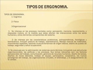   TIPOS DE ERGONOMIA.  1- Cognitiva 2- Física 3-Organizacional 1-  Se interesa en los procesos mentales como: percepción, memoria, razonamiento, y respuesta motora, en la medida que estas afectan las interacciones entre los seres humanos y otros elementos componentes del sistema. 2- Se interesa por las características anatómicas, antropométricas, fisiológicas y biomecánica. Incluyen postura de trabajo, sobreesfuerzo, Manejo manual de materiales, movimientos repetidos, lesiones musculo-tendinoso de origen laboral, diseño de puesto de trabajo, seguridad y salud ocupacional. 3- Se preocupa por la optimización de sistemas socio-técnicos incluyendo sus estructuras organizacionales, las políticas y los procesos. Sus temas relevantes son: los factores psicosociales del trabajo, comunicación, gerencia de recursos humanos, diseño de tareas, diseños de horas laborales, trabajo en equipo, participativo, cooperativo, los nuevos paradigmas del trabajo, las organizaciones virtuales, el teletrabajo, y el aseguramiento de la calidad. 