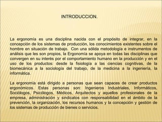 INTRODUCCION. La ergonomía es una disciplina nacida con el propósito de integrar, en la concepción de los sistemas de producción, los conocimientos existentes sobre el hombre en situación de trabajo.  Con una sólida metodología e instrumentos de análisis que les son propios, la Ergonomía se apoya en todas las disciplinas que convergen en su interés por el comportamiento humano en la producción y en el uso de los productos: desde la fisiología a las ciencias cognitivas, de la biomecánica a la sociología del trabajo, de la medicina a la ingeniería, la informática. La ergonomía está dirigido a personas que sean capaces de crear productos ergonómicos. Estas personas son: Ingenieros Industriales, Informáticos, Sociólogos, Psicólogos, Médicos, Arquitectos y aquellos profesionales de la empresa, administración y sindicatos con responsabilidad en el ámbito de la prevención, la organización, los recursos humanos y la concepción y gestión de los sistemas de producción de bienes o servicios. 