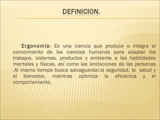 Ergonomía : Es una ciencia que produce e integra el conocimiento de las ciencias humanas para adaptar los trabajos, sistemas, productos y ambiente a las habilidades mentales y físicas, así como las limitaciones de las personas .Al mismo tiempo busca salvaguardar.la seguridad, la  salud y el bienestar, mientras optimiza la eficiencia y el comportamiento. 