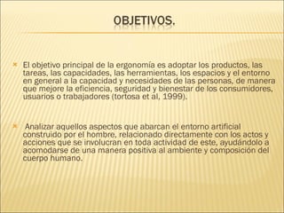   El objetivo principal de la ergonomía es adoptar los productos, las tareas, las capacidades, las herramientas, los espacios y el entorno en general a la capacidad y necesidades de las personas, de manera que mejore la eficiencia, seguridad y bienestar de los consumidores, usuarios o trabajadores (tortosa et al, 1999). Analizar aquellos aspectos que abarcan el entorno artificial construido por el hombre, relacionado directamente con los actos y acciones que se involucran en toda actividad de este, ayudándolo a acomodarse de una manera positiva al ambiente y composición del cuerpo humano. 