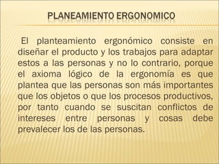     El planteamiento ergonómico consiste en diseñar el producto y los trabajos para adaptar estos a las personas y no lo contrario, porque el axioma lógico de la ergonomía es que plantea que las personas son más importantes que los objetos o que los procesos productivos, por tanto cuando se suscitan conflictos de intereses entre personas y cosas debe prevalecer los de las personas. 