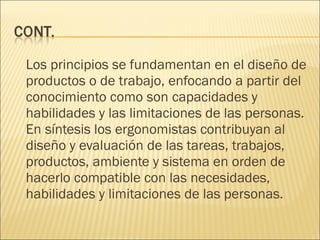 Los principios se fundamentan en el diseño de productos o de trabajo, enfocando a partir del conocimiento como son capacidades y habilidades y las limitaciones de las personas. En síntesis los ergonomistas contribuyan al diseño y evaluación de las tareas, trabajos, productos, ambiente y sistema en orden de hacerlo compatible con las necesidades, habilidades y limitaciones de las personas. 