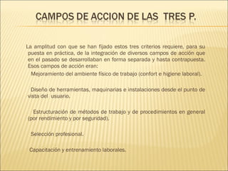 La amplitud con que se han fijado estos tres criterios requiere, para su puesta en práctica, de la integración de diversos campos de acción que en el pasado se desarrollaban en forma separada y hasta contrapuesta. Esos campos de acción eran: Mejoramiento del ambiente físico de trabajo (confort e higiene laboral). Diseño de herramientas, maquinarias e instalaciones desde el punto de vista del  usuario. Estructuración de métodos de trabajo y de procedimientos en general (por rendimiento y por seguridad). Selección profesional. Capacitación y entrenamiento laborales. 