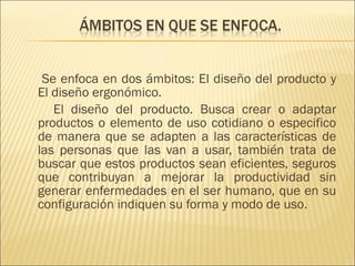   Se enfoca en dos ámbitos: El diseño del producto y El diseño ergonómico. El diseño del producto. Busca crear o adaptar productos o elemento de uso cotidiano o especifico de manera que se adapten a las características de las personas que las van a usar, también trata de buscar que estos productos sean eficientes, seguros que contribuyan a mejorar la productividad sin generar enfermedades en el ser humano, que en su configuración indiquen su forma y modo de uso. 