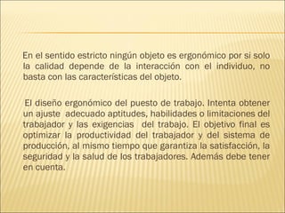 En el sentido estricto ningún objeto es ergonómico por si solo la calidad depende de la interacción con el individuo, no basta con las características del objeto. El diseño ergonómico del puesto de trabajo. Intenta obtener un ajuste  adecuado aptitudes, habilidades o limitaciones del trabajador y las exigencias  del trabajo. El objetivo final es optimizar la productividad del trabajador y del sistema de producción, al mismo tiempo que garantiza la satisfacción, la seguridad y la salud de los trabajadores. Además debe tener en cuenta. 