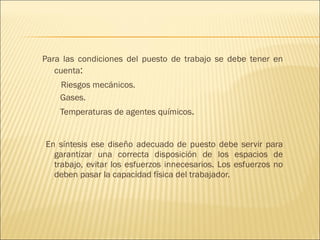 Para las condiciones del puesto de trabajo se debe tener en cuenta : Riesgos mecánicos. Gases. Temperaturas de agentes químicos .   En síntesis ese diseño adecuado de puesto debe servir para garantizar una correcta disposición de los espacios de trabajo, evitar los esfuerzos innecesarios. Los esfuerzos no deben pasar la capacidad física del trabajador. 