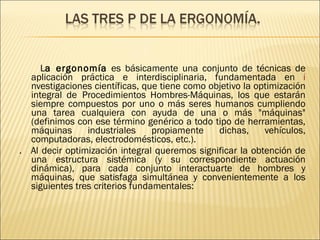 L a ergonomía  es básicamente una conjunto de técnicas de aplicación práctica e interdisciplinaria, fundamentada en  i nvestigaciones científicas, que tiene como objetivo la optimización integral de   Procedimientos Hombres-Máquinas, los que estarán siempre compuestos por uno o más seres humanos cumpliendo una tarea cualquiera con ayuda de una o más "máquinas" (definimos con ese término genérico a todo tipo de herramientas, máquinas industriales propiamente dichas, vehículos, computadoras, electrodomésticos, etc.). .   Al decir optimización integral queremos significar la obtención de una estructura sistémica (y su correspondiente actuación dinámica), para cada conjunto interactuarte de hombres y máquinas, que satisfaga simultánea y convenientemente a los siguientes tres criterios fundamentales: 