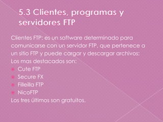 5.3 Clientes, programas y servidores FTP Clientes FTP: es un software determinado paracomunicarse con un servidor FTP, que pertenece aun sitio FTP y puede cargar y descargar archivos:Los mas destacados son:Cute FTPSecure FXFilleilla FTPNicoFTPLos tres últimos son gratuitos.