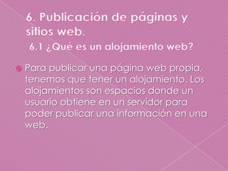 6. Publicación de páginas y sitios web.6.1 ¿Qué es un alojamiento web?Para publicar una página web propia, tenemos que tener un alojamiento. Los alojamientos son espacios donde un usuario obtiene en un servidor para poder publicar una información en una web.