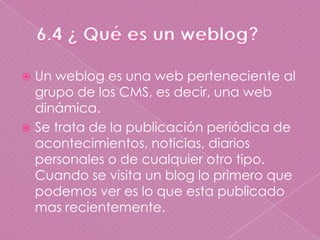 6.4 ¿ Qué es un weblog?Un weblog es una web perteneciente al grupo de los CMS, es decir, una web dinámica.Se trata de la publicación periódica de acontecimientos, noticias, diarios personales o de cualquier otro tipo. Cuando se visita un blog lo primero que podemos ver es lo que esta publicado mas recientemente.